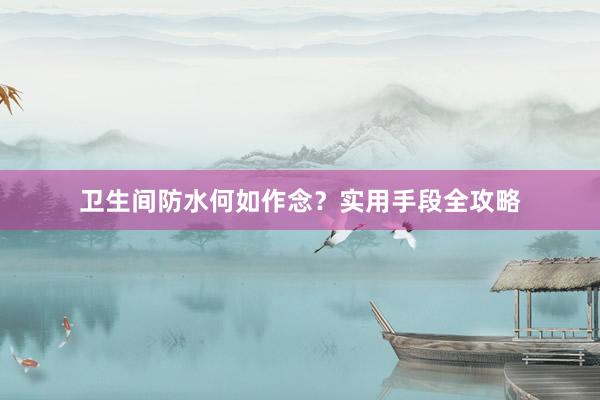 卫生间防水何如作念？实用手段全攻略