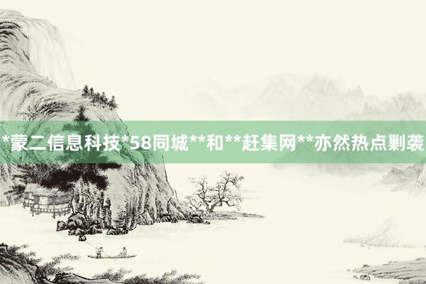 *蒙二信息科技*58同城**和**赶集网**亦然热点剿袭